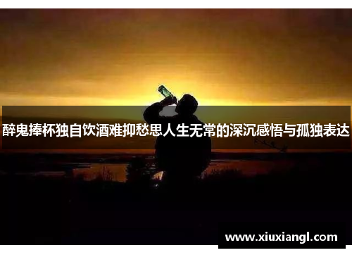 醉鬼捧杯独自饮酒难抑愁思人生无常的深沉感悟与孤独表达 醉鬼捧杯独自饮酒难抑愁思人生无常的深沉感悟与孤独表达